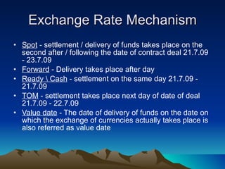 Exchange Rate Mechanism Spot  - settlement / delivery of funds takes place on the second after / following the date of contract deal 21.7.09 - 23.7.09 Forward  - Delivery takes place after day Ready \ Cash  - settlement on the same day 21.7.09 - 21.7.09 TOM  - settlement takes place next day of date of deal 21.7.09 - 22.7.09  Value date  - The date of delivery of funds on the date on which the exchange of currencies actually takes place is also referred as value date  