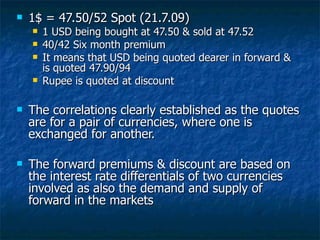 1$ = 47.50/52 Spot (21.7.09) 1 USD being bought at 47.50 & sold at 47.52 40/42 Six month premium  It means that USD being quoted dearer in forward & is quoted 47.90/94 Rupee is quoted at discount The correlations clearly established as the quotes are for a pair of currencies, where one is exchanged for another.  The forward premiums & discount are based on the interest rate differentials of two currencies involved as also the demand and supply of forward in the markets 