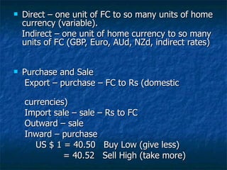 Direct – one unit of FC to so many units of home currency (variable). Indirect – one unit of home currency to so many units of FC (GBP, Euro, AUd, NZd, indirect rates)  Purchase and Sale Export – purchase – FC to Rs (domestic  currencies)  Import sale – sale – Rs to FC Outward – sale Inward – purchase US $ 1 = 40.50  Buy Low (give less) = 40.52  Sell High (take more) 