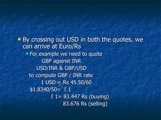 By crossing out USD in both the quotes, we can arrive at Euro/Rs For example we need to quote  GBP against INR   USD/INR & GBP/USD to compute GBP / INR rate 1 USD = Rs 45.50/60 $1.8340/50=  £  1    £  1= 83.447 Rs (buying)     83.676 Rs (selling) 