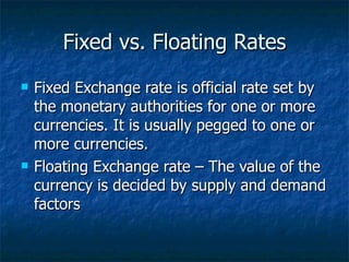 Fixed vs. Floating Rates Fixed Exchange rate is official rate set by the monetary authorities for one or more currencies. It is usually pegged to one or more currencies. Floating Exchange rate – The value of the currency is decided by supply and demand factors 