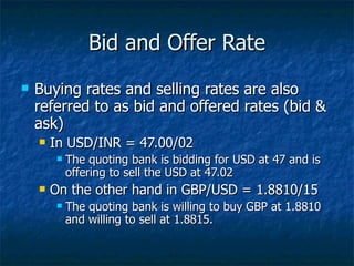 Bid and Offer Rate Buying rates and selling rates are also referred to as bid and offered rates (bid & ask) In USD/INR = 47.00/02 The quoting bank is bidding for USD at 47 and is offering to sell the USD at 47.02 On the other hand in GBP/USD = 1.8810/15 The quoting bank is willing to buy GBP at 1.8810 and willing to sell at 1.8815. 