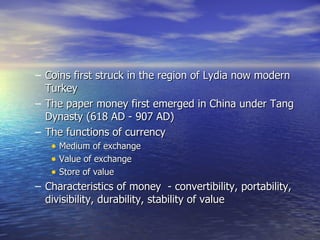 Coins first struck in the region of Lydia now modern Turkey The paper money first emerged in China under Tang Dynasty (618 AD - 907 AD) The functions of currency  Medium of exchange  Value of exchange Store of value Characteristics of money  - convertibility, portability, divisibility, durability, stability of value  