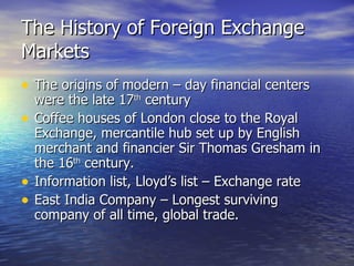 The History of Foreign Exchange Markets The origins of modern – day financial centers were the late 17 th  century Coffee houses of London close to the Royal Exchange, mercantile hub set up by English merchant and financier Sir Thomas Gresham in the 16 th  century. Information list, Lloyd’s list – Exchange rate East India Company – Longest surviving company of all time, global trade. 