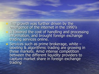 The growth was further driven by the emergence of the internet in the 1990’s It lowered the cost of handling and processing information, and brought foreign exchange trading services online. Services such as prime brokerage, white – labeling & algorithmic trading are growing in these markets. Amid intense competition between the different liquidity providers to capture market share in foreign exchange trading 