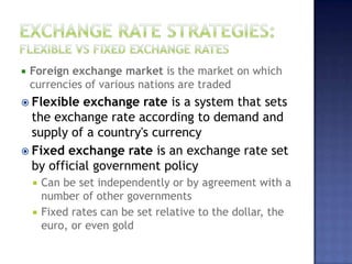  Foreign exchange market is the market on which
currencies of various nations are traded
 Flexible exchange rate is a system that sets
the exchange rate according to demand and
supply of a country's currency
 Fixed exchange rate is an exchange rate set
by official government policy
 Can be set independently or by agreement with a
number of other governments
 Fixed rates can be set relative to the dollar, the
euro, or even gold
 