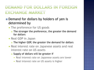  Demand for dollars by holders of yen is
determined by
 The preference for US goods
 The stronger the preference, the greater the demand
for dollars
 Real GDP in Japan
 The higher GDP, the greater the demand for dollars
 Real interest rate on Japanese assets and real
interest rate on US assets
 Supply of dollars will be greater if
 Real interest rate on Japanese assets are lower
 Real interest rate on US assets is higher
 