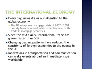  Every day, news draws our attention to the
global economy
 The US sub-prime mortgage crisis of 2007 – 2008
quickly became a worldwide event because of the
trade in mortgage securities
 Since the mid 1980s, international trade has
grown faster than GDP
 Changing trading patterns have reduced the
sensitivity of foreign economies to the events in
the US
 Innovations in transportation and communication
can make events abroad an immediate issue
worldwide
 