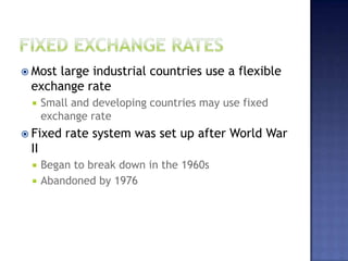  Most large industrial countries use a flexible
exchange rate
 Small and developing countries may use fixed
exchange rate
 Fixed rate system was set up after World War
II
 Began to break down in the 1960s
 Abandoned by 1976
 