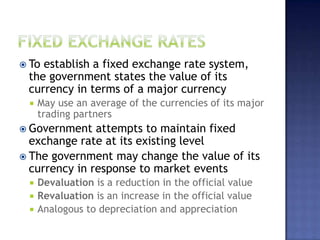  To establish a fixed exchange rate system,
the government states the value of its
currency in terms of a major currency
 May use an average of the currencies of its major
trading partners
 Government attempts to maintain fixed
exchange rate at its existing level
 The government may change the value of its
currency in response to market events
 Devaluation is a reduction in the official value
 Revaluation is an increase in the official value
 Analogous to depreciation and appreciation
 