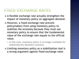  A flexible exchange rate actually strengthen the
impact of monetary policy on aggregate demand.
 However, a fixed exchange rate prevent
policymakers from using monetary policy to
stabilize the economy because they must use
monetary policy to ensure that the fundamental
value of the exchange rate equals to the official
value.
 In this case, monetary policy is no longer available for
stabilizing the domestic economy
 Limiting monetary policy as a stabilization tool is
a strong argument against fixed exchange rates
 