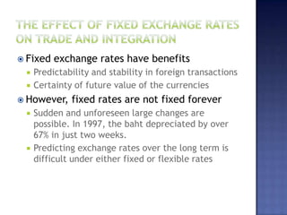  Fixed exchange rates have benefits
 Predictability and stability in foreign transactions
 Certainty of future value of the currencies
 However, fixed rates are not fixed forever
 Sudden and unforeseen large changes are
possible. In 1997, the baht depreciated by over
67% in just two weeks.
 Predicting exchange rates over the long term is
difficult under either fixed or flexible rates
 