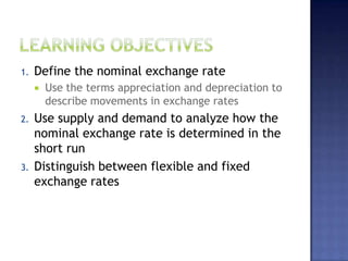 1. Define the nominal exchange rate
 Use the terms appreciation and depreciation to
describe movements in exchange rates
2. Use supply and demand to analyze how the
nominal exchange rate is determined in the
short run
3. Distinguish between flexible and fixed
exchange rates
 