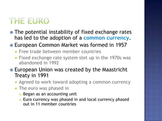  The potential instability of fixed exchange rates
has led to the adoption of a common currency.
 European Common Market was formed in 1957
 Free trade between member countries
 Fixed exchange rate system stet up in the 1970s was
abandoned in 1992
 European Union was created by the Maastricht
Treaty in 1991
 Agreed to work toward adopting a common currency
 The euro was phased in
 Began as an accounting unit
 Euro currency was phased in and local currency phased
out in 11 member countries
 