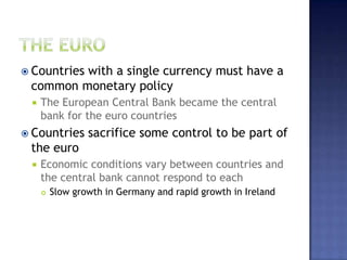  Countries with a single currency must have a
common monetary policy
 The European Central Bank became the central
bank for the euro countries
 Countries sacrifice some control to be part of
the euro
 Economic conditions vary between countries and
the central bank cannot respond to each
 Slow growth in Germany and rapid growth in Ireland
 