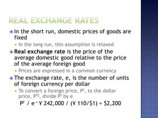  In the short run, domestic prices of goods are
fixed
 In the long run, this assumption is relaxed
 Real exchange rate is the price of the
average domestic good relative to the price
of the average foreign good
 Prices are expressed in a common currency
 The exchange rate, e, is the number of units
of foreign currency per dollar
 To convert a foreign price, Pf, to the dollar
price, Pf$, divide Pf by e
Pf / e = ¥ 242,000 / (¥ 110/$1) = $2,200
 