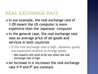  In our example, the real exchange rate of
1.09 meant the US computer is more
expensive than the Japanese computer
 In the general case, the real exchange rate
uses an average price of all goods and
services in both countries
 If the real exchange rate is high, domestic goods
are expensive relative to foreign goods
 Net exports will tend to be low when the real
exchange rate is high
 An increase in e increases the real exchange
rate if P and Pf are constant
 