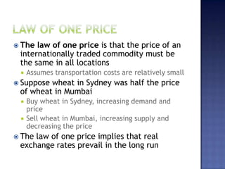  The law of one price is that the price of an
internationally traded commodity must be
the same in all locations
 Assumes transportation costs are relatively small
 Suppose wheat in Sydney was half the price
of wheat in Mumbai
 Buy wheat in Sydney, increasing demand and
price
 Sell wheat in Mumbai, increasing supply and
decreasing the price
 The law of one price implies that real
exchange rates prevail in the long run
 