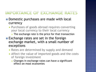  Domestic purchases are made with local
currency
 Purchases of goods abroad requires converting
your local currency to their local currency
 The exchange rate is the price for that transaction
 Exchange rates are set in the foreign
exchange market, with a small number of
exceptions
 Rates are determined by supply and demand
 Affect the value of imported goods and the costs
of foreign investment
 Changes in exchange rates can have a significant
effect on most economies
 
