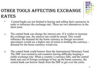 11 
otHeR tools aFFecting excHange 
Rates 
 Central banks are not limited to buying and selling their currencies in 
order to influence the exchange rate. There are two alternatives in the 
short term: 
1) The central bank can change the interest rate. If it wishes to increase 
the exchange rate, the interest rate could be raised. This would 
influence the demand for the home currency as foreign investors/ 
speculators would see a higher rate of return in holding the currency – 
demand for the home currency would rise. 
2) The central bank could borrow from the International Monetary Fund. 
The IMF was created to aid countries having difficulty keeping a 
stable exchange rate. When a country’s currency falls, and the central 
bank runs out of foreign exchange to buy up the home currency, the 
central bank can borrow funds from the IMF to get over the crisis. 
 