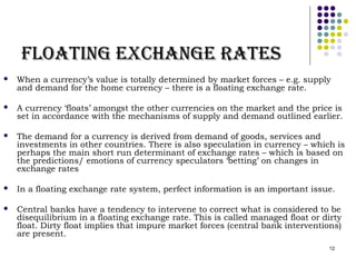 12 
FFllooaattiinngg eexxccHHaannggee RRaatteess 
 When a currency’s value is totally determined by market forces – e.g. supply 
and demand for the home currency – there is a floating exchange rate. 
 A currency ‘floats’ amongst the other currencies on the market and the price is 
set in accordance with the mechanisms of supply and demand outlined earlier. 
 The demand for a currency is derived from demand of goods, services and 
investments in other countries. There is also speculation in currency – which is 
perhaps the main short run determinant of exchange rates – which is based on 
the predictions/ emotions of currency speculators ‘betting’ on changes in 
exchange rates 
 In a floating exchange rate system, perfect information is an important issue. 
 Central banks have a tendency to intervene to correct what is considered to be 
disequilibrium in a floating exchange rate. This is called managed float or dirty 
float. Dirty float implies that impure market forces (central bank interventions) 
are present. 
 