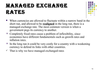 13 
MMaannaaggeedd eexxccHHaannggee 
RRaatteess 
 When currencies are allowed to fluctuate within a narrow band in the 
short run, and allowed to be realigned in the long run, there is a 
managed exchange rate. The most common version is when a 
government pegs its currency to another. 
 Completely fixed rates cause a problem of inflexibility, since 
economies have different fundamentals such as growth rates and 
inflation rates. 
 In the long run it could be very costly for a country with a weakening 
currency to defend its links with other countries. 
 That is why we have managed exchanged rates 
 