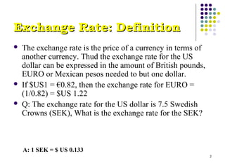 2 
EExxcchhaannggee RRaattee:: DDeeffiinniittiioonn 
 The exchange rate is the price of a currency in terms of 
another currency. Thud the exchange rate for the US 
dollar can be expressed in the amount of British pounds, 
EURO or Mexican pesos needed to but one dollar. 
 If $US1 = €0.82, then the exchange rate for EURO = 
(1/0.82) = $US 1.22 
 Q: The exchange rate for the US dollar is 7.5 Swedish 
Crowns (SEK), What is the exchange rate for the SEK? 
A: 1 SEK = $ US 0.133 
 