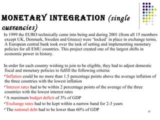 Monetary IntegratIon (single 
cIunforrrmeatniocn:ies) 
In 1999 the EURO technically came into being and during 2001 (from all 15 members 
except UK, Denmark, Sweden and Greece) were ‘locked’ in place in exchange terms. 
A European central bank took over the task of setting and implementing monetary 
policies for all EMU countries. This project created one of the largest shifts in 
economic power in history. 
In order for each country wishing to join to be eligible, they had to adjust domestic 
fiscal and monetary policies to fulfill the following criteria: 
Inflation could be no more than 1.5 percentage points above the average inflation of 
the three countries with the lowest inflation 
Interest rates had to be within 2 percentage points of the average of the three 
countries with the lowest interest rates 
A maximum budget deficit of 3% of GDP 
Exchange rates had to be kept within a narrow band for 2-3 years 
The national debt had to be lower than 60% of GDP 
27 
 