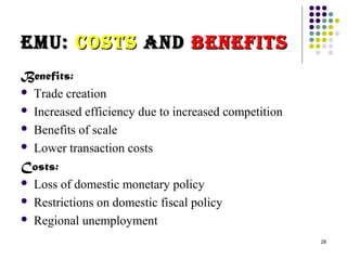 28 
eeMMUU:: CCooSSttSS aannDD BBeenneeFFIIttSS 
Benefits: 
 Trade creation 
 Increased efficiency due to increased competition 
 Benefits of scale 
 Lower transaction costs 
Costs: 
 Loss of domestic monetary policy 
 Restrictions on domestic fiscal policy 
 Regional unemployment 
 
