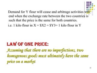 Demand for Y flour will cease and arbitrage activities will 
end when the exchange rate between the two countries is 
such that the price is the same for both countries. 
i.e. 1 kilo flour in X = $X2 = $Y3= 1 kilo flour in Y 
31 
llaaww ooFF oonnee pprrIICCee:: 
AAssssuummiinngg tthhaatt tthheerree aarree nnoo iimmppeerrffeeccttiioonnss,, ttwwoo 
hhoommooggeennoouuss ggooooddss mmuusstt uullttiimmaatteellyy hhaavvee tthhee ssaammee 
pprriiccee oonn aa mmaarrkkeett 
 