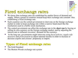 9 
FFiixxeedd eexxcchhaannggee rraatteess 
 We know that exchange rates are established by market forces of demand and 
supply. When a group of countries instead keep their exchange rate constant thus 
establishing a fixed exchange rate. 
 Such countries use the central government to intervene on the foreign exchange 
market in order to keep exchange rate within a narrow band-much like the 
mechanism used in a buffer stock mechanism. 
 The central government can affect the exchange rate in the short run by buying or 
selling its own currency on the foreign exchange market, and by adjusting the 
interest rate to influence investors’ demand for the currency. 
 In the long run, governments might intervene using fiscal policies, supply-side 
measures and protectionism to adjust national income in order to increase or 
decrease exports and citizens’ propensity to import. 
TTyyppeess ooff FFiixxeedd eexxcchhaannggee rraatteess 
 The Gold Standard 
 The Bretton Woods exchange rate system 
 