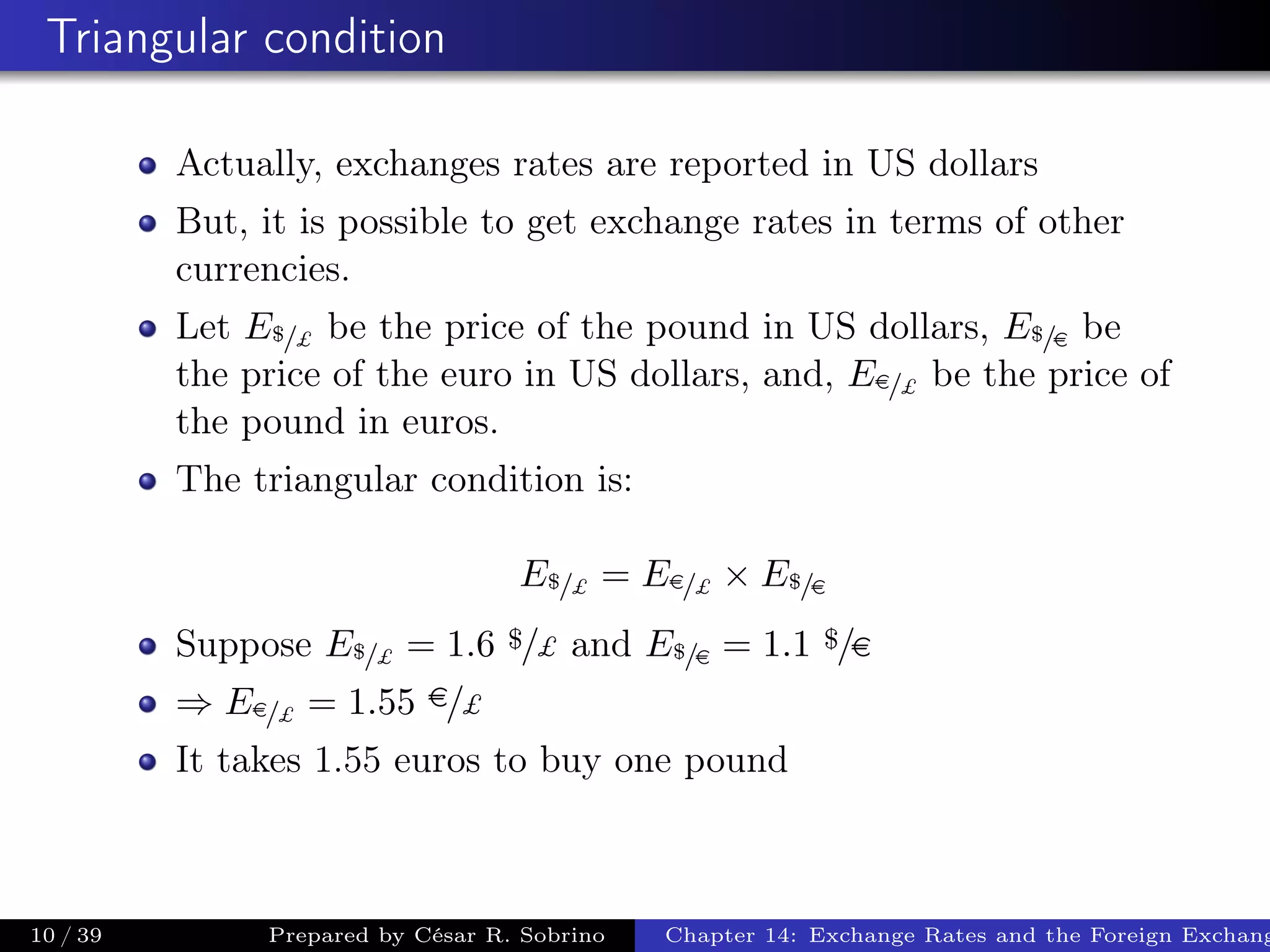Triangular condition
Actually, exchanges rates are reported in US dollars
But, it is possible to get exchange rates in terms of other
currencies.
Let E$/£ be the price of the pound in US dollars, E$/e be
the price of the euro in US dollars, and, Ee/£ be the price of
the pound in euros.
The triangular condition is:
E$/£ = Ee/£ × E$/e
Suppose E$/£ = 1.6 $/£ and E$/e = 1.1 $/e
⇒ Ee/£ = 1.55 e/£
It takes 1.55 euros to buy one pound
10 / 39 Prepared by César R. Sobrino Chapter 14: Exchange Rates and the Foreign Exchang
 