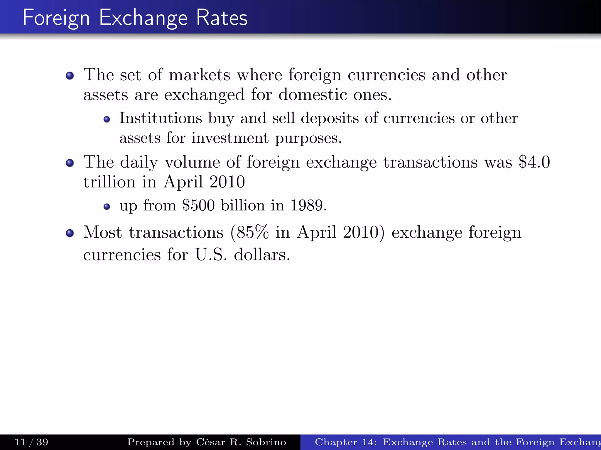 Foreign Exchange Rates
The set of markets where foreign currencies and other
assets are exchanged for domestic ones.
Institutions buy and sell deposits of currencies or other
assets for investment purposes.
The daily volume of foreign exchange transactions was $4.0
trillion in April 2010
up from $500 billion in 1989.
Most transactions (85% in April 2010) exchange foreign
currencies for U.S. dollars.
11 / 39 Prepared by César R. Sobrino Chapter 14: Exchange Rates and the Foreign Exchang
 