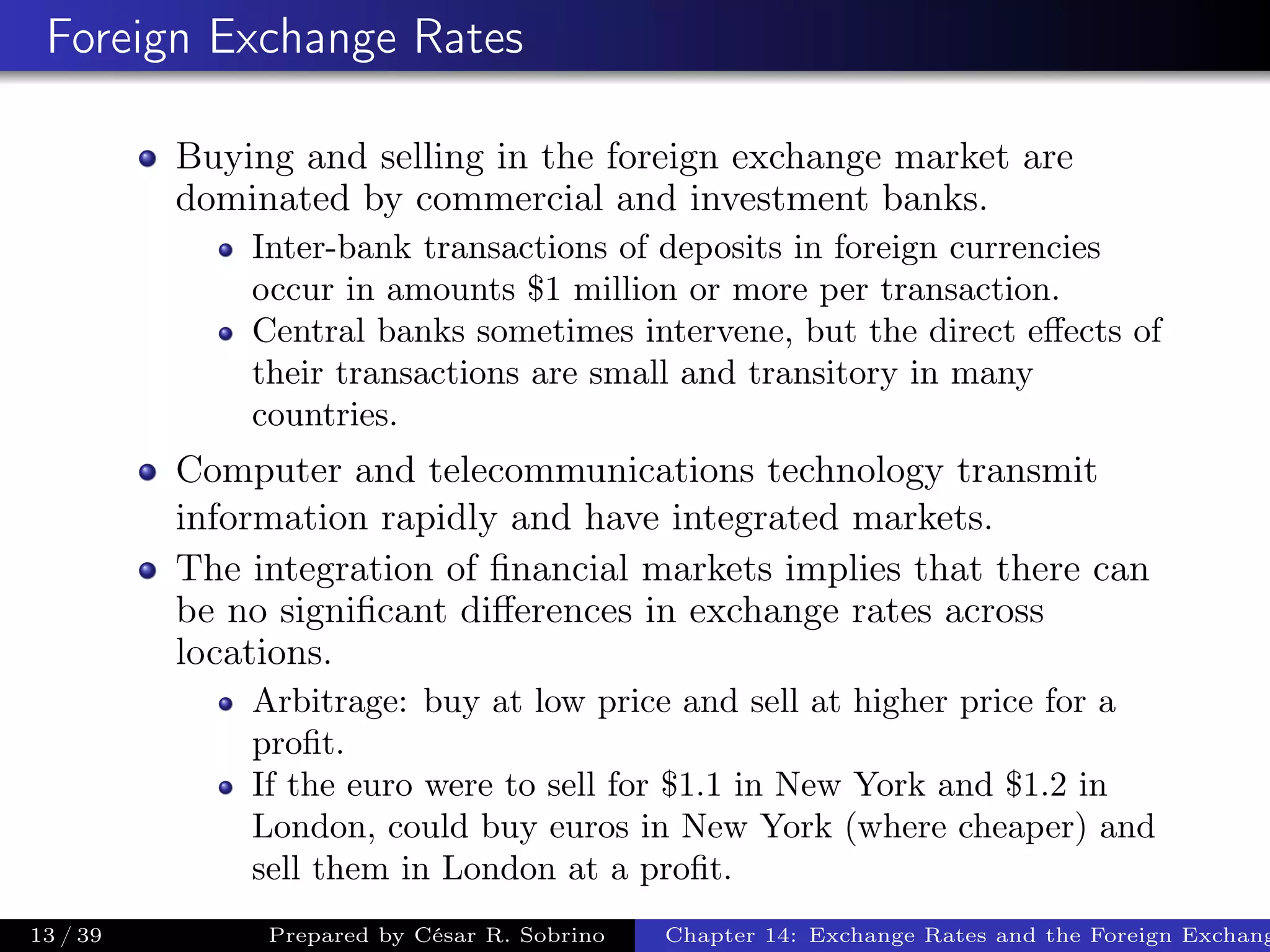 Foreign Exchange Rates
Buying and selling in the foreign exchange market are
dominated by commercial and investment banks.
Inter-bank transactions of deposits in foreign currencies
occur in amounts $1 million or more per transaction.
Central banks sometimes intervene, but the direct eﬀects of
their transactions are small and transitory in many
countries.
Computer and telecommunications technology transmit
information rapidly and have integrated markets.
The integration of ﬁnancial markets implies that there can
be no signiﬁcant diﬀerences in exchange rates across
locations.
Arbitrage: buy at low price and sell at higher price for a
proﬁt.
If the euro were to sell for $1.1 in New York and $1.2 in
London, could buy euros in New York (where cheaper) and
sell them in London at a proﬁt.
13 / 39 Prepared by César R. Sobrino Chapter 14: Exchange Rates and the Foreign Exchang
 