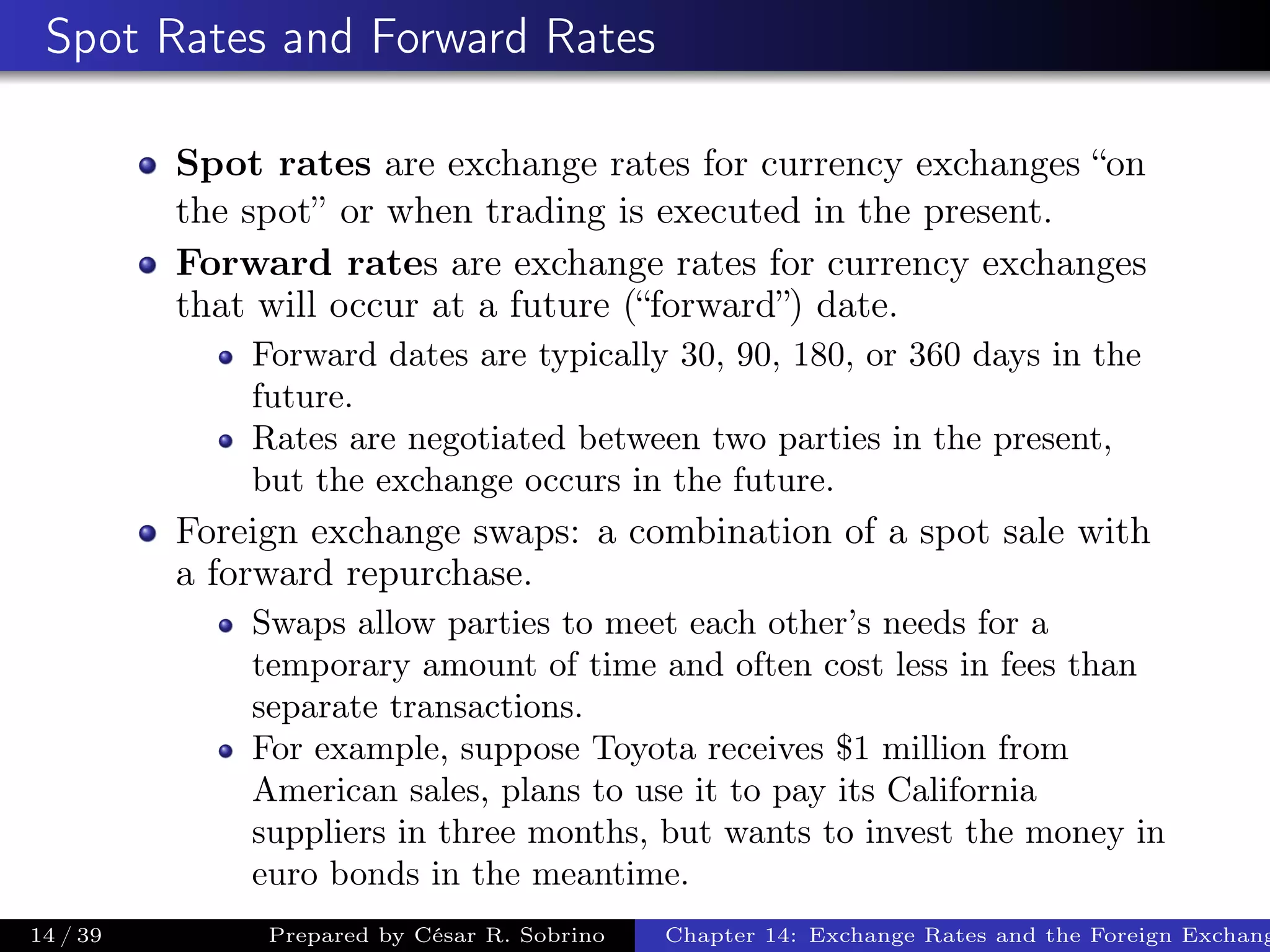 Spot Rates and Forward Rates
Spot rates are exchange rates for currency exchanges “on
the spot” or when trading is executed in the present.
Forward rates are exchange rates for currency exchanges
that will occur at a future (“forward”) date.
Forward dates are typically 30, 90, 180, or 360 days in the
future.
Rates are negotiated between two parties in the present,
but the exchange occurs in the future.
Foreign exchange swaps: a combination of a spot sale with
a forward repurchase.
Swaps allow parties to meet each other’s needs for a
temporary amount of time and often cost less in fees than
separate transactions.
For example, suppose Toyota receives $1 million from
American sales, plans to use it to pay its California
suppliers in three months, but wants to invest the money in
euro bonds in the meantime.
14 / 39 Prepared by César R. Sobrino Chapter 14: Exchange Rates and the Foreign Exchang
 