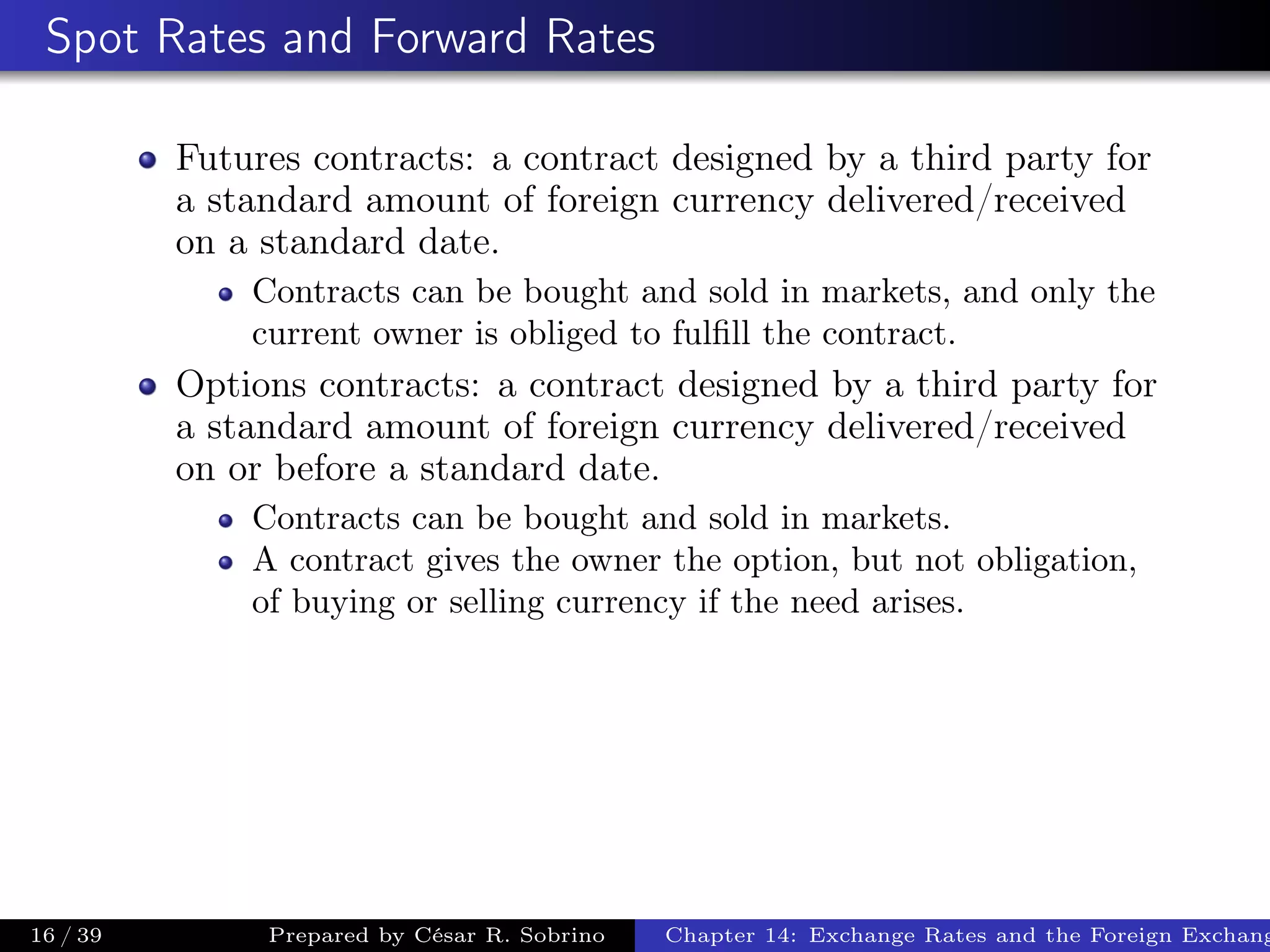 Spot Rates and Forward Rates
Futures contracts: a contract designed by a third party for
a standard amount of foreign currency delivered/received
on a standard date.
Contracts can be bought and sold in markets, and only the
current owner is obliged to fulﬁll the contract.
Options contracts: a contract designed by a third party for
a standard amount of foreign currency delivered/received
on or before a standard date.
Contracts can be bought and sold in markets.
A contract gives the owner the option, but not obligation,
of buying or selling currency if the need arises.
16 / 39 Prepared by César R. Sobrino Chapter 14: Exchange Rates and the Foreign Exchang
 