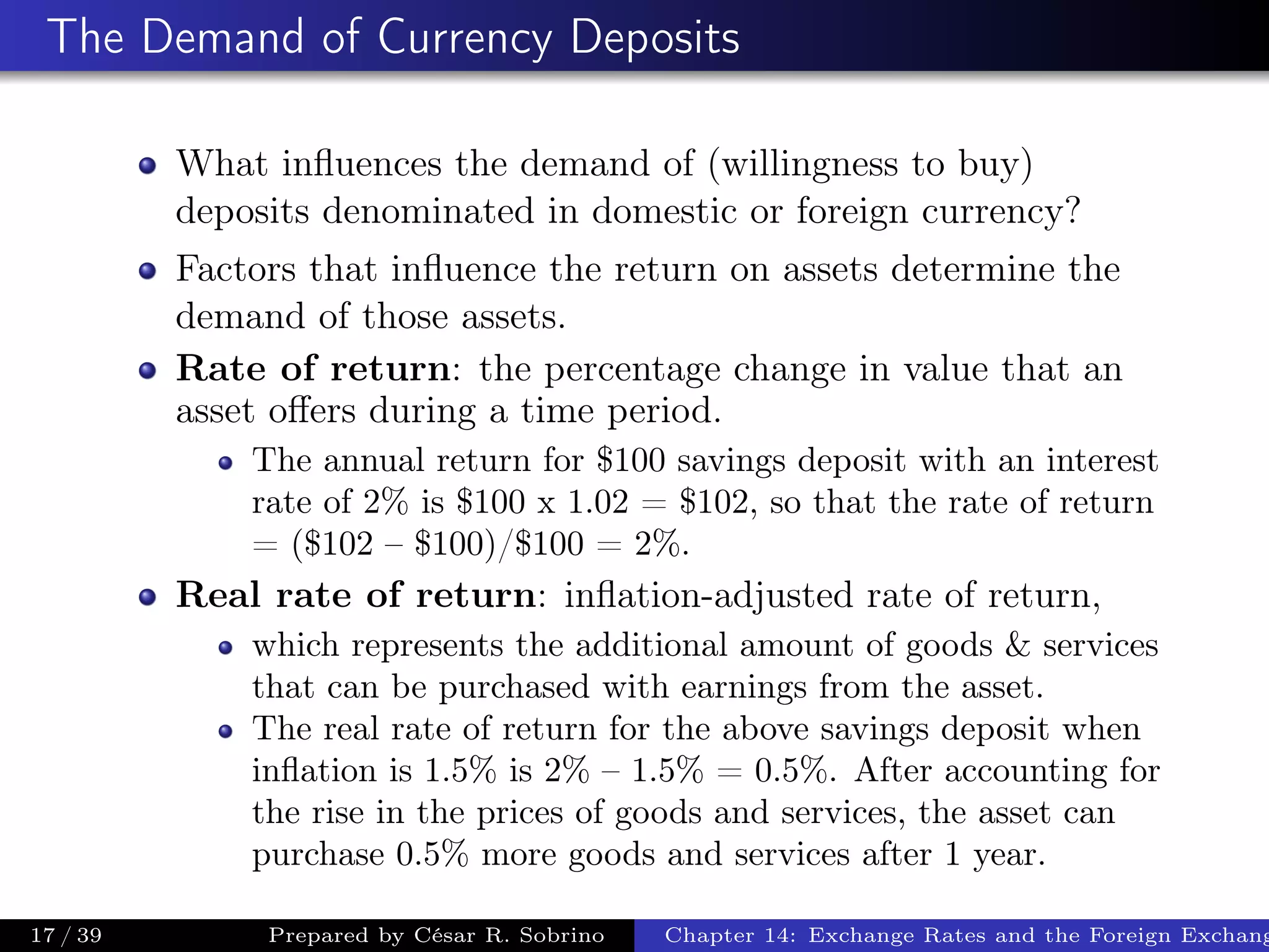 The Demand of Currency Deposits
What inﬂuences the demand of (willingness to buy)
deposits denominated in domestic or foreign currency?
Factors that inﬂuence the return on assets determine the
demand of those assets.
Rate of return: the percentage change in value that an
asset oﬀers during a time period.
The annual return for $100 savings deposit with an interest
rate of 2% is $100 x 1.02 = $102, so that the rate of return
= ($102 – $100)/$100 = 2%.
Real rate of return: inﬂation-adjusted rate of return,
which represents the additional amount of goods & services
that can be purchased with earnings from the asset.
The real rate of return for the above savings deposit when
inﬂation is 1.5% is 2% – 1.5% = 0.5%. After accounting for
the rise in the prices of goods and services, the asset can
purchase 0.5% more goods and services after 1 year.
17 / 39 Prepared by César R. Sobrino Chapter 14: Exchange Rates and the Foreign Exchang
 