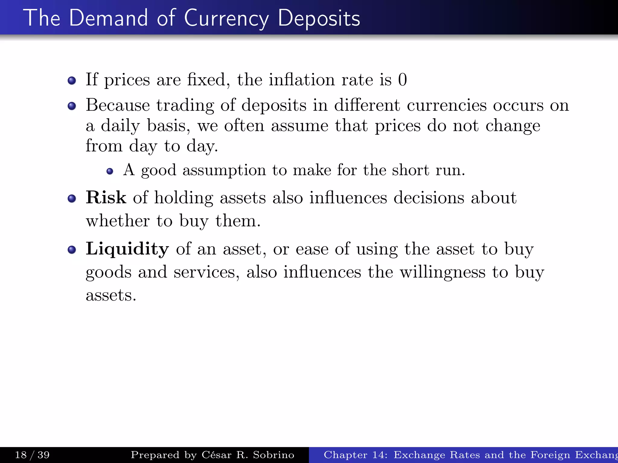 The Demand of Currency Deposits
If prices are ﬁxed, the inﬂation rate is 0
Because trading of deposits in diﬀerent currencies occurs on
a daily basis, we often assume that prices do not change
from day to day.
A good assumption to make for the short run.
Risk of holding assets also inﬂuences decisions about
whether to buy them.
Liquidity of an asset, or ease of using the asset to buy
goods and services, also inﬂuences the willingness to buy
assets.
18 / 39 Prepared by César R. Sobrino Chapter 14: Exchange Rates and the Foreign Exchang
 