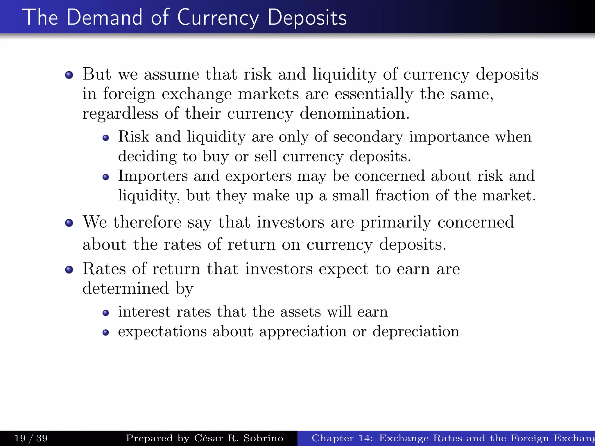 The Demand of Currency Deposits
But we assume that risk and liquidity of currency deposits
in foreign exchange markets are essentially the same,
regardless of their currency denomination.
Risk and liquidity are only of secondary importance when
deciding to buy or sell currency deposits.
Importers and exporters may be concerned about risk and
liquidity, but they make up a small fraction of the market.
We therefore say that investors are primarily concerned
about the rates of return on currency deposits.
Rates of return that investors expect to earn are
determined by
interest rates that the assets will earn
expectations about appreciation or depreciation
19 / 39 Prepared by César R. Sobrino Chapter 14: Exchange Rates and the Foreign Exchang
 