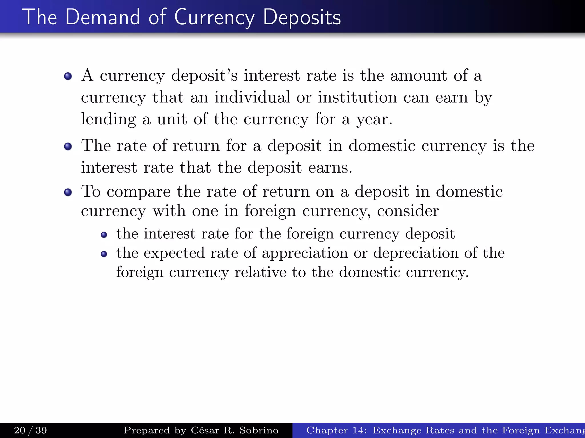 The Demand of Currency Deposits
A currency deposit’s interest rate is the amount of a
currency that an individual or institution can earn by
lending a unit of the currency for a year.
The rate of return for a deposit in domestic currency is the
interest rate that the deposit earns.
To compare the rate of return on a deposit in domestic
currency with one in foreign currency, consider
the interest rate for the foreign currency deposit
the expected rate of appreciation or depreciation of the
foreign currency relative to the domestic currency.
20 / 39 Prepared by César R. Sobrino Chapter 14: Exchange Rates and the Foreign Exchang
 