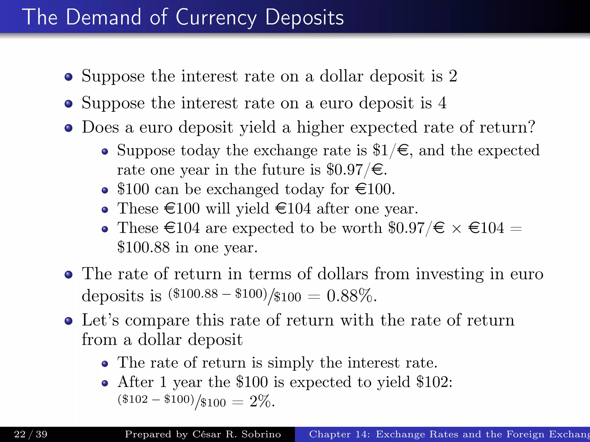 The Demand of Currency Deposits
Suppose the interest rate on a dollar deposit is 2
Suppose the interest rate on a euro deposit is 4
Does a euro deposit yield a higher expected rate of return?
Suppose today the exchange rate is $1/e, and the expected
rate one year in the future is $0.97/e.
$100 can be exchanged today for e100.
These e100 will yield e104 after one year.
These e104 are expected to be worth $0.97/e × e104 =
$100.88 in one year.
The rate of return in terms of dollars from investing in euro
deposits is ($100.88 − $100)/$100 = 0.88%.
Let’s compare this rate of return with the rate of return
from a dollar deposit
The rate of return is simply the interest rate.
After 1 year the $100 is expected to yield $102:
($102 − $100)/$100 = 2%.
22 / 39 Prepared by César R. Sobrino Chapter 14: Exchange Rates and the Foreign Exchang
 