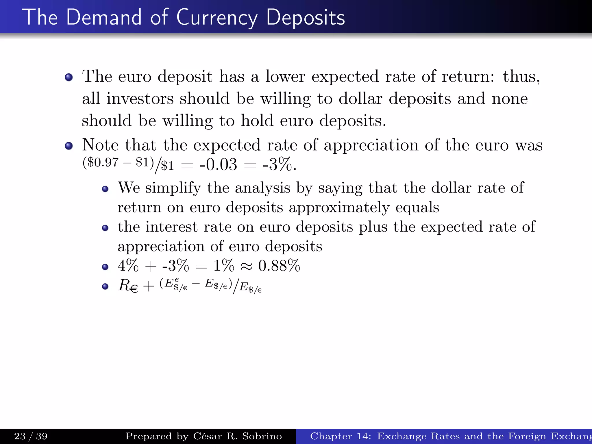 The Demand of Currency Deposits
The euro deposit has a lower expected rate of return: thus,
all investors should be willing to dollar deposits and none
should be willing to hold euro deposits.
Note that the expected rate of appreciation of the euro was
($0.97 − $1)/$1 = -0.03 = -3%.
We simplify the analysis by saying that the dollar rate of
return on euro deposits approximately equals
the interest rate on euro deposits plus the expected rate of
appreciation of euro deposits
4% + -3% = 1% ≈ 0.88%
Re + (Ee
$/e
− E$/e)/E$/e
23 / 39 Prepared by César R. Sobrino Chapter 14: Exchange Rates and the Foreign Exchang
 