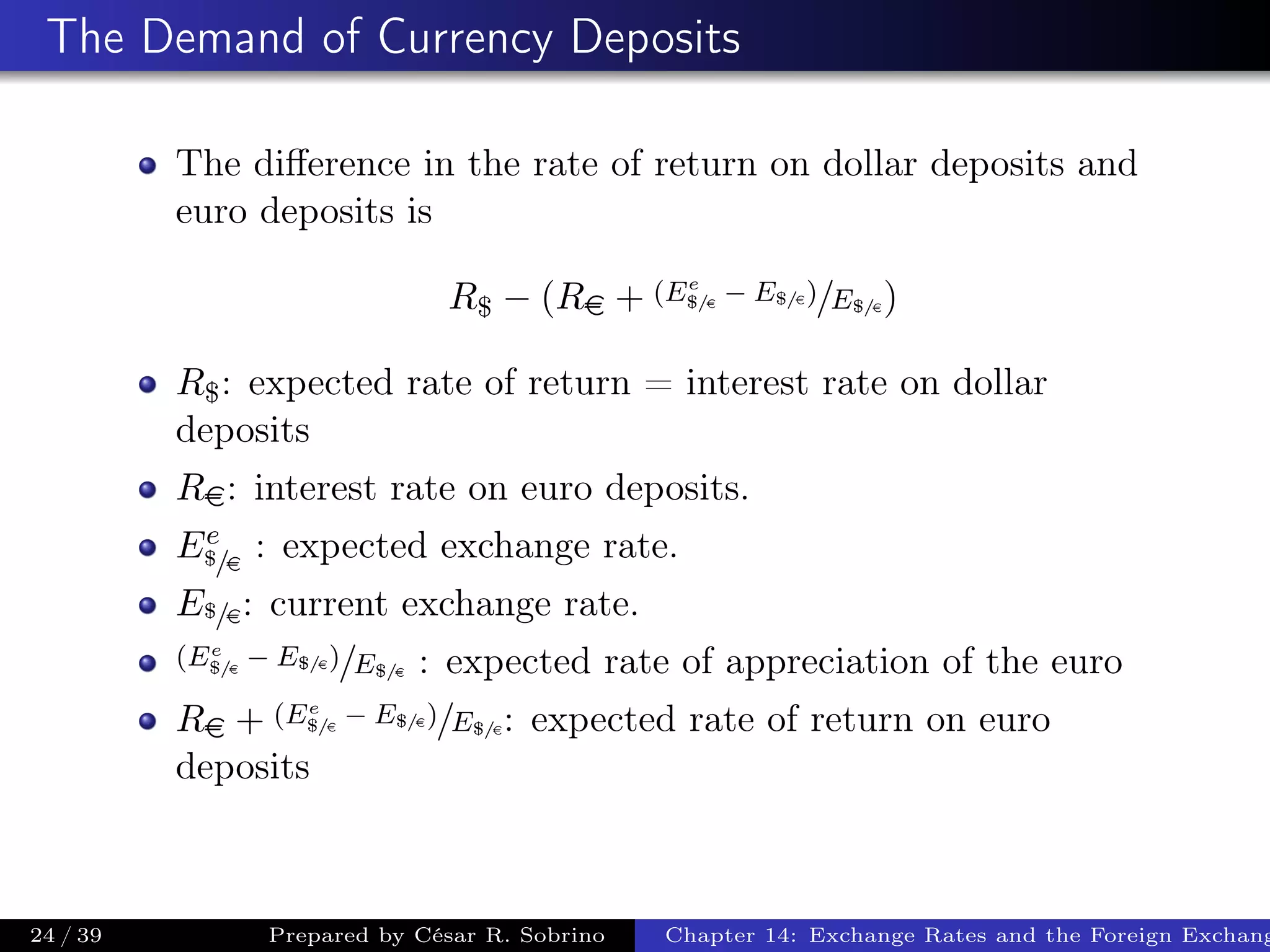 The Demand of Currency Deposits
The diﬀerence in the rate of return on dollar deposits and
euro deposits is
R$ − (Re + (Ee
$/e
− E$/e)/E$/e)
R$: expected rate of return = interest rate on dollar
deposits
Re: interest rate on euro deposits.
Ee
$/e
: expected exchange rate.
E$/e: current exchange rate.
(Ee
$/e
− E$/e)/E$/e : expected rate of appreciation of the euro
Re + (Ee
$/e
− E$/e)/E$/e: expected rate of return on euro
deposits
24 / 39 Prepared by César R. Sobrino Chapter 14: Exchange Rates and the Foreign Exchang
 