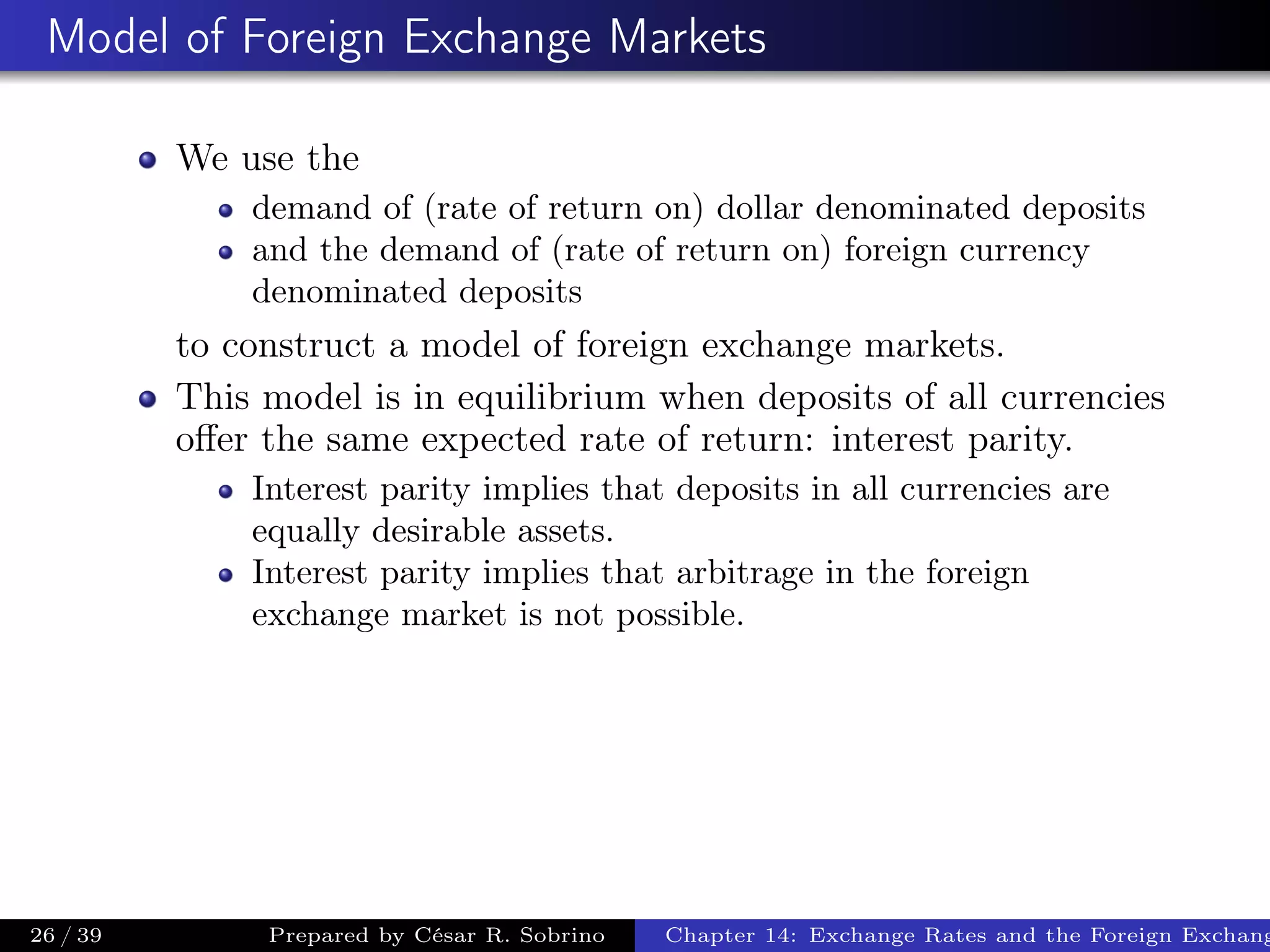 Model of Foreign Exchange Markets
We use the
demand of (rate of return on) dollar denominated deposits
and the demand of (rate of return on) foreign currency
denominated deposits
to construct a model of foreign exchange markets.
This model is in equilibrium when deposits of all currencies
oﬀer the same expected rate of return: interest parity.
Interest parity implies that deposits in all currencies are
equally desirable assets.
Interest parity implies that arbitrage in the foreign
exchange market is not possible.
26 / 39 Prepared by César R. Sobrino Chapter 14: Exchange Rates and the Foreign Exchang
 