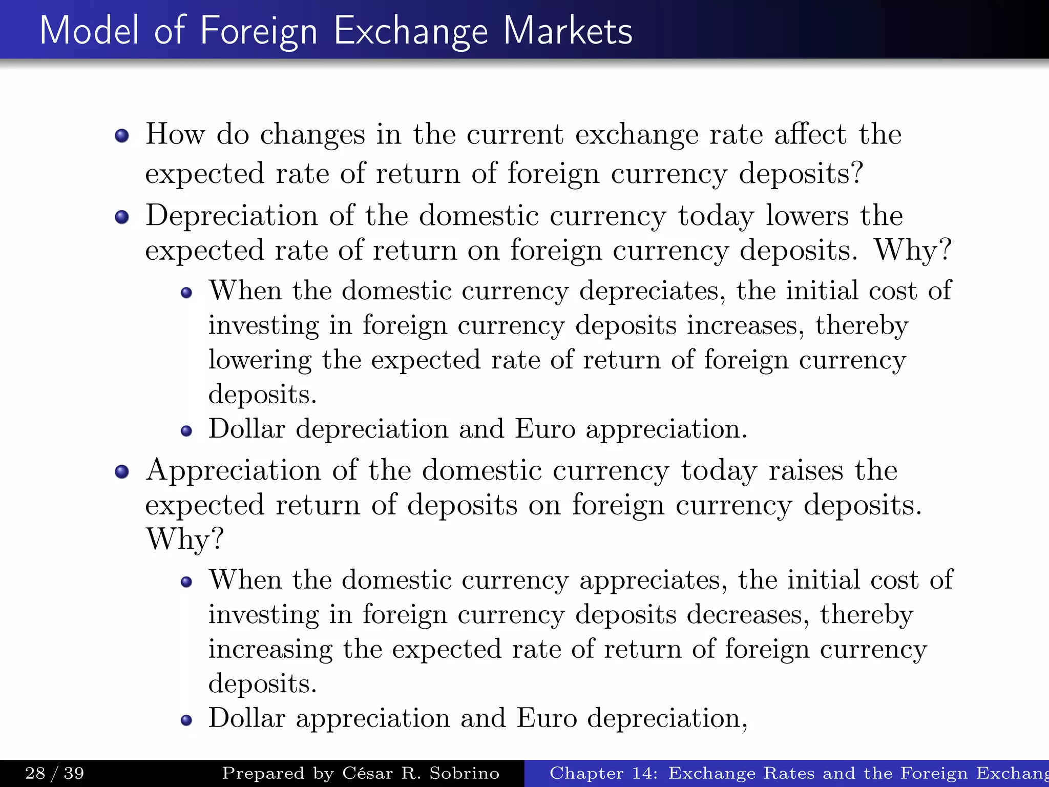 Model of Foreign Exchange Markets
How do changes in the current exchange rate aﬀect the
expected rate of return of foreign currency deposits?
Depreciation of the domestic currency today lowers the
expected rate of return on foreign currency deposits. Why?
When the domestic currency depreciates, the initial cost of
investing in foreign currency deposits increases, thereby
lowering the expected rate of return of foreign currency
deposits.
Dollar depreciation and Euro appreciation.
Appreciation of the domestic currency today raises the
expected return of deposits on foreign currency deposits.
Why?
When the domestic currency appreciates, the initial cost of
investing in foreign currency deposits decreases, thereby
increasing the expected rate of return of foreign currency
deposits.
Dollar appreciation and Euro depreciation,
28 / 39 Prepared by César R. Sobrino Chapter 14: Exchange Rates and the Foreign Exchang
 