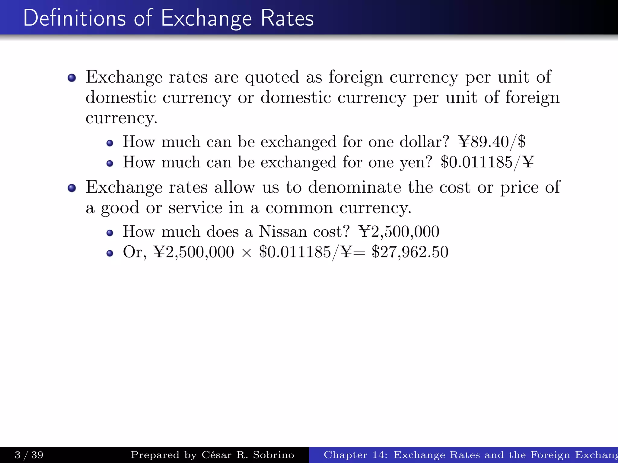 Deﬁnitions of Exchange Rates
Exchange rates are quoted as foreign currency per unit of
domestic currency or domestic currency per unit of foreign
currency.
How much can be exchanged for one dollar? ¥89.40/$
How much can be exchanged for one yen? $0.011185/¥
Exchange rates allow us to denominate the cost or price of
a good or service in a common currency.
How much does a Nissan cost? ¥2,500,000
Or, ¥2,500,000 × $0.011185/¥= $27,962.50
3 / 39 Prepared by César R. Sobrino Chapter 14: Exchange Rates and the Foreign Exchang
 