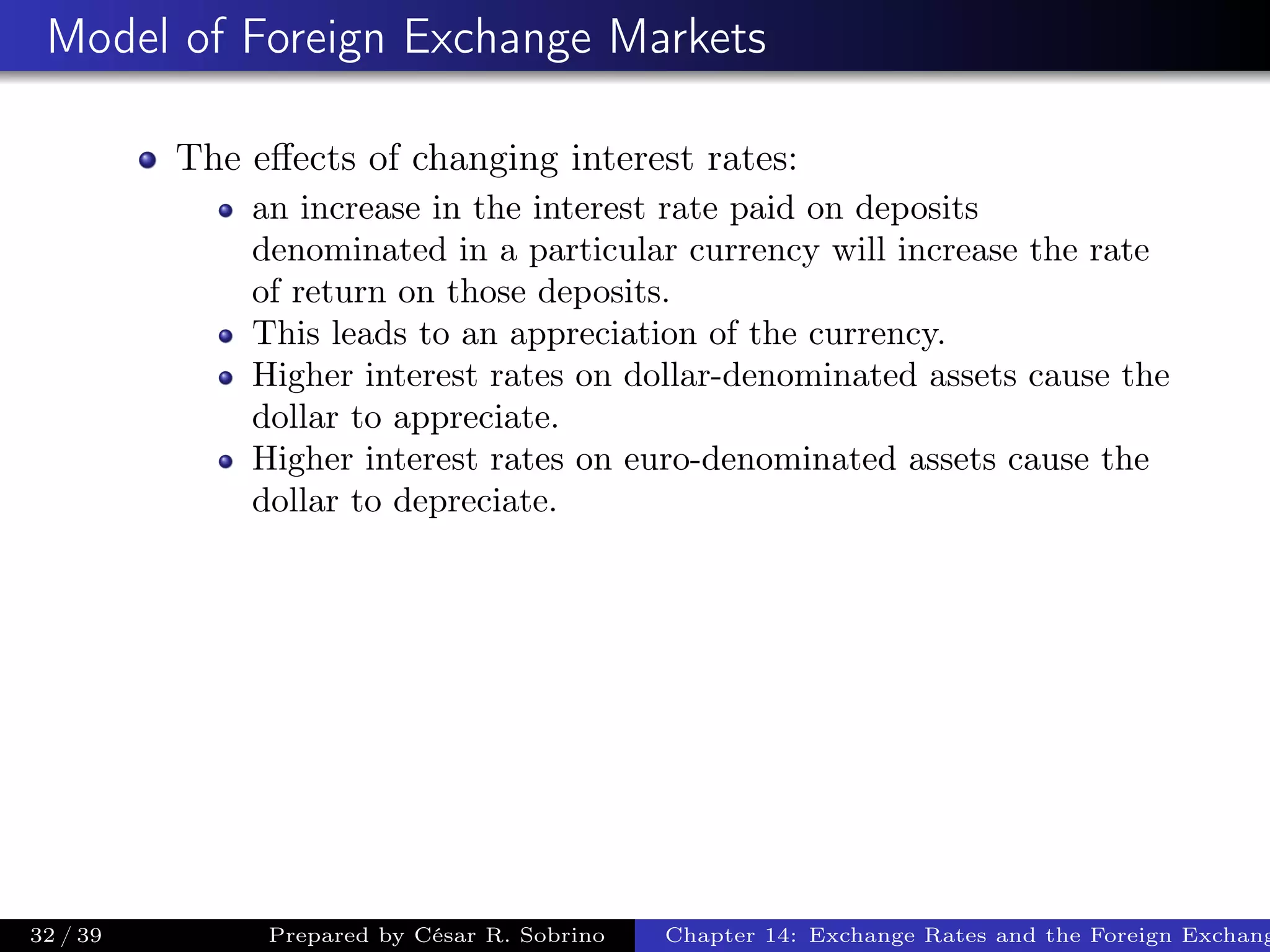 Model of Foreign Exchange Markets
The eﬀects of changing interest rates:
an increase in the interest rate paid on deposits
denominated in a particular currency will increase the rate
of return on those deposits.
This leads to an appreciation of the currency.
Higher interest rates on dollar-denominated assets cause the
dollar to appreciate.
Higher interest rates on euro-denominated assets cause the
dollar to depreciate.
32 / 39 Prepared by César R. Sobrino Chapter 14: Exchange Rates and the Foreign Exchang
 