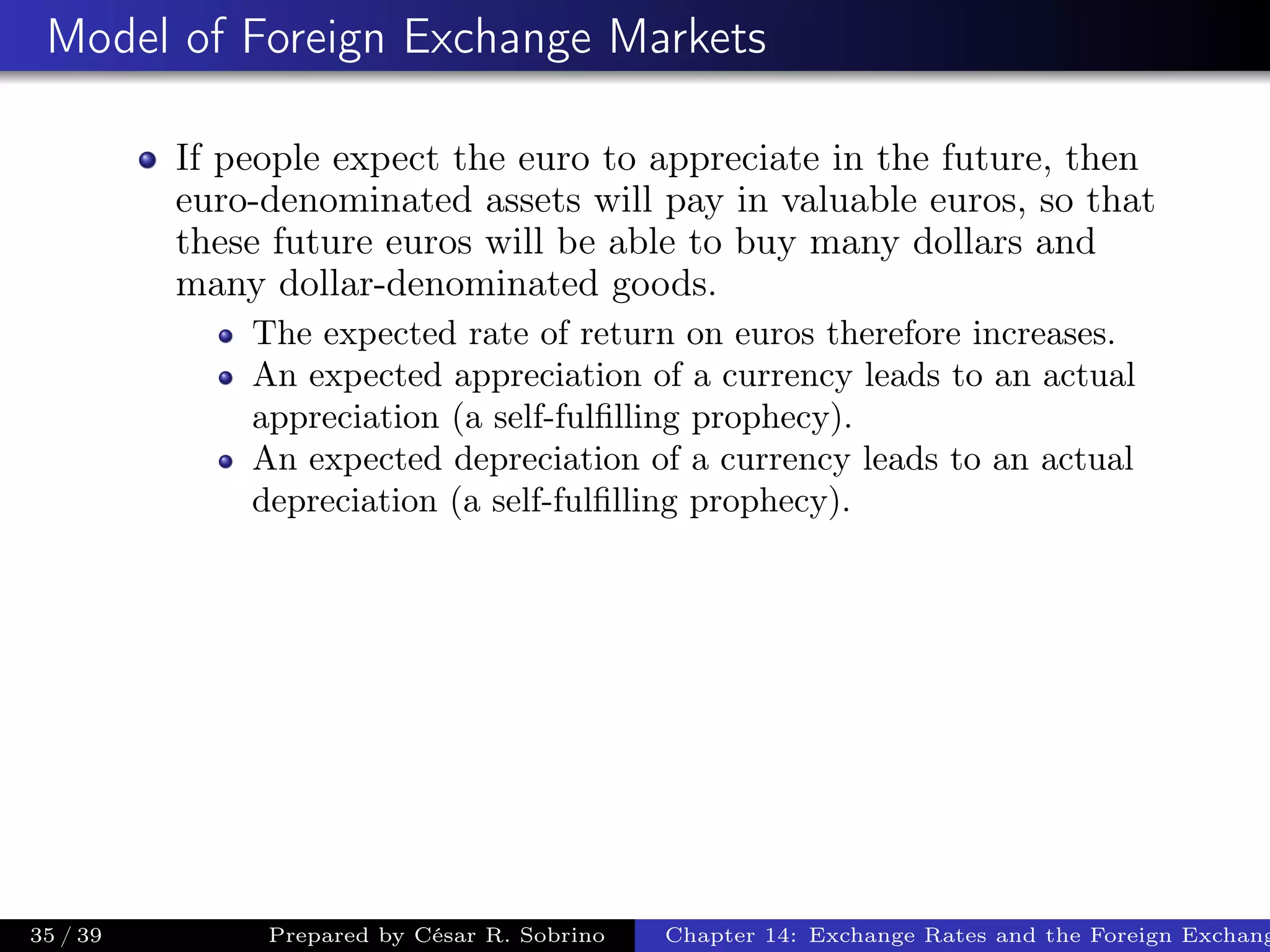 Model of Foreign Exchange Markets
If people expect the euro to appreciate in the future, then
euro-denominated assets will pay in valuable euros, so that
these future euros will be able to buy many dollars and
many dollar-denominated goods.
The expected rate of return on euros therefore increases.
An expected appreciation of a currency leads to an actual
appreciation (a self-fulﬁlling prophecy).
An expected depreciation of a currency leads to an actual
depreciation (a self-fulﬁlling prophecy).
35 / 39 Prepared by César R. Sobrino Chapter 14: Exchange Rates and the Foreign Exchang
 