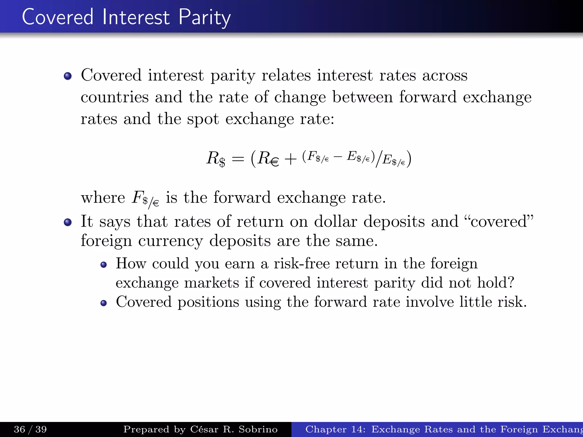 Covered Interest Parity
Covered interest parity relates interest rates across
countries and the rate of change between forward exchange
rates and the spot exchange rate:
R$ = (Re + (F$/e − E$/e)/E$/e)
where F$/e is the forward exchange rate.
It says that rates of return on dollar deposits and “covered”
foreign currency deposits are the same.
How could you earn a risk-free return in the foreign
exchange markets if covered interest parity did not hold?
Covered positions using the forward rate involve little risk.
36 / 39 Prepared by César R. Sobrino Chapter 14: Exchange Rates and the Foreign Exchang
 