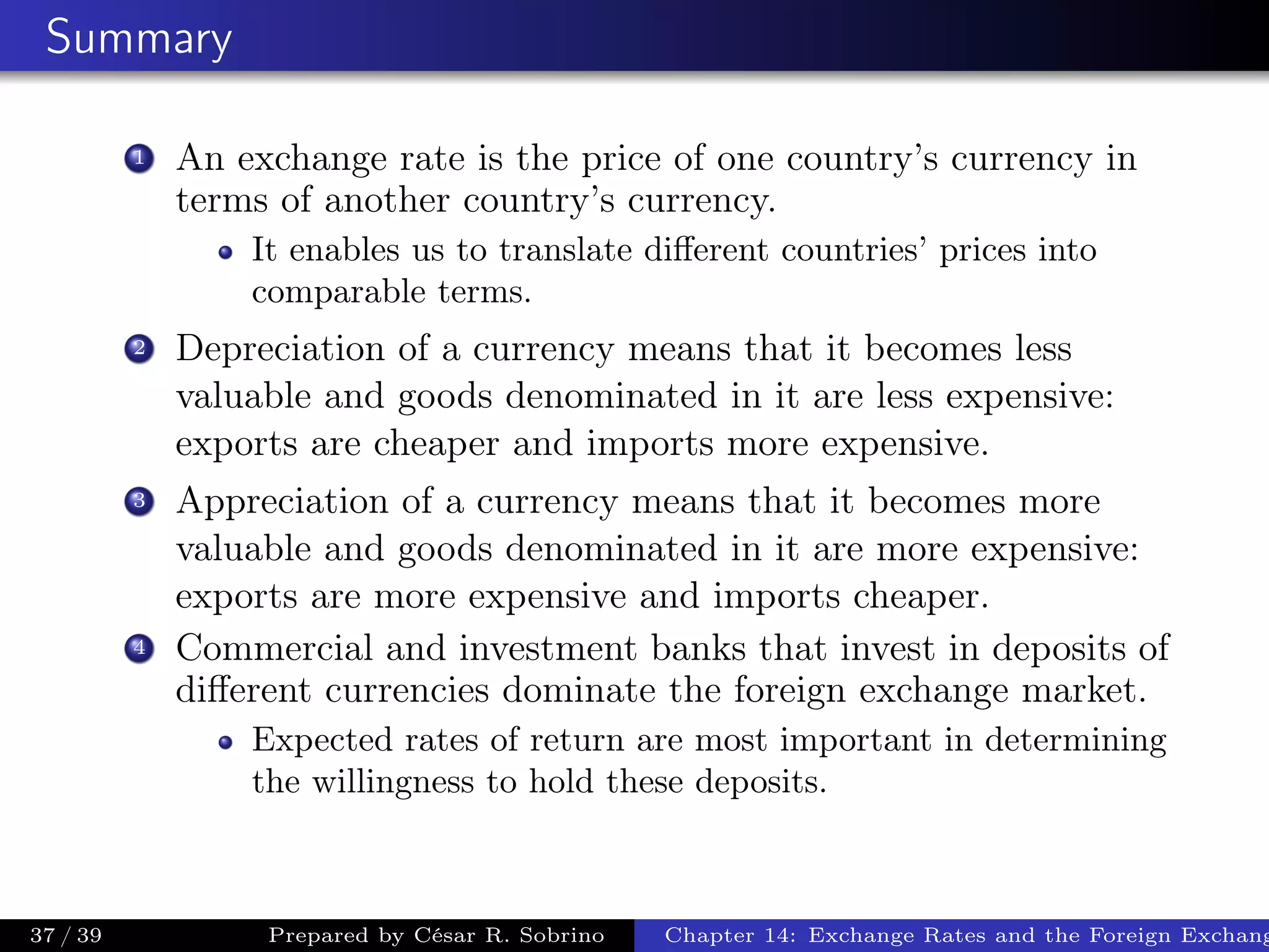 Summary
1 An exchange rate is the price of one country’s currency in
terms of another country’s currency.
It enables us to translate diﬀerent countries’ prices into
comparable terms.
2 Depreciation of a currency means that it becomes less
valuable and goods denominated in it are less expensive:
exports are cheaper and imports more expensive.
3 Appreciation of a currency means that it becomes more
valuable and goods denominated in it are more expensive:
exports are more expensive and imports cheaper.
4 Commercial and investment banks that invest in deposits of
diﬀerent currencies dominate the foreign exchange market.
Expected rates of return are most important in determining
the willingness to hold these deposits.
37 / 39 Prepared by César R. Sobrino Chapter 14: Exchange Rates and the Foreign Exchang
 